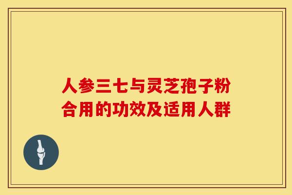 人参三七与灵芝孢子粉合用的功效及适用人群