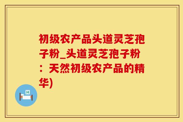 初级农产品头道灵芝孢子粉_头道灵芝孢子粉：天然初级农产品的精华)