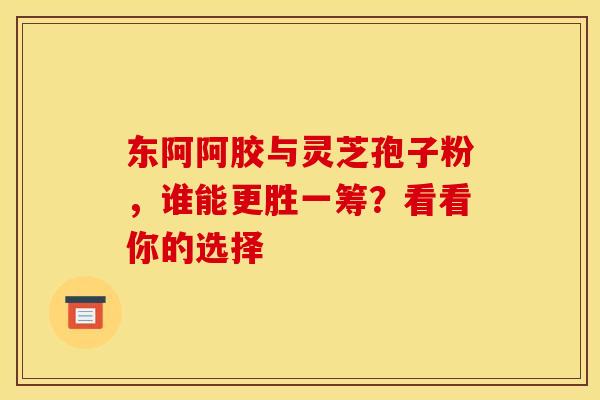 东阿阿胶与灵芝孢子粉，谁能更胜一筹？看看你的选择