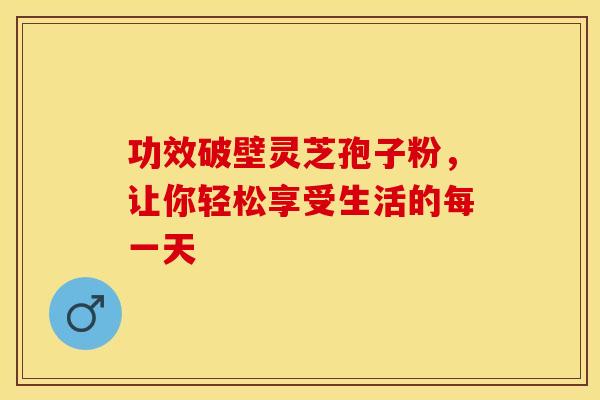 功效破壁灵芝孢子粉，让你轻松享受生活的每一天