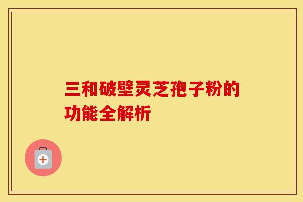 三和破壁灵芝孢子粉的功能全解析