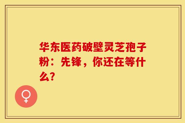 华东医药破壁灵芝孢子粉：先锋，你还在等什么？