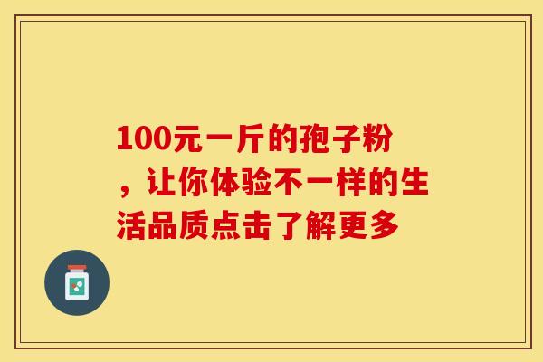 100元一斤的孢子粉，让你体验不一样的生活品质点击了解更多