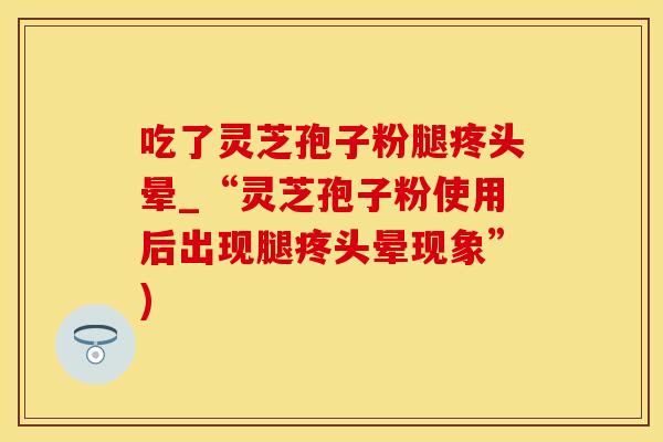 吃了灵芝孢子粉腿疼头晕_“灵芝孢子粉使用后出现腿疼头晕现象”) 吃了灵芝孢子粉腿疼头晕_“灵芝孢子粉使用后出现腿疼头晕现象”)