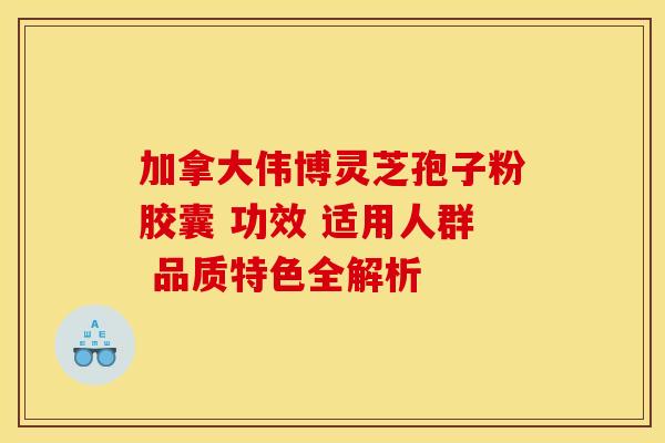 加拿大伟博灵芝孢子粉胶囊 功效 适用人群 品质特色全解析