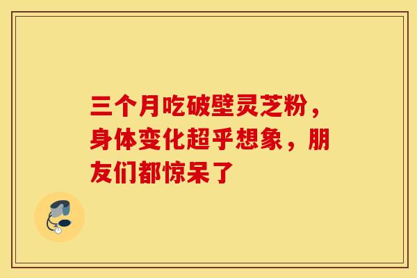 三个月吃破壁灵芝粉，身体变化超乎想象，朋友们都惊呆了