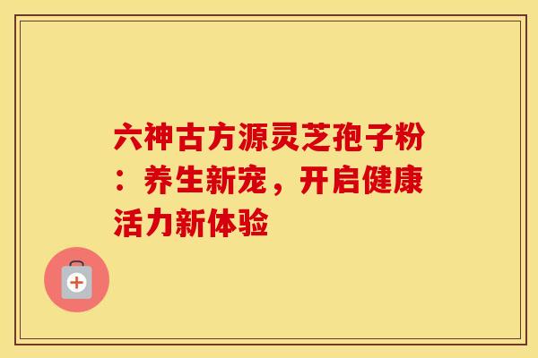 六神古方源灵芝孢子粉：养生新宠，开启健康活力新体验