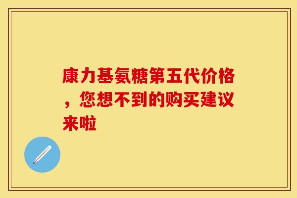 康力基氨糖第五代价格，您想不到的购买建议来啦