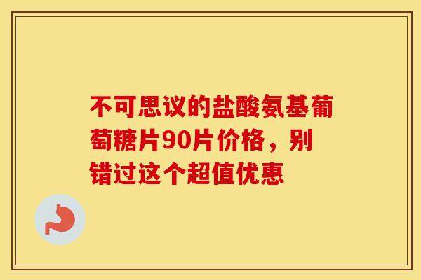 不可思议的盐酸氨基葡萄糖片90片价格，别错过这个超值优惠
