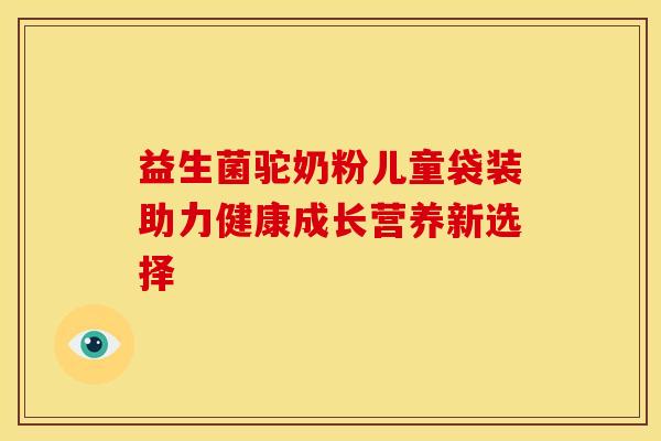 益生菌驼奶粉儿童袋装助力健康成长营养新选择