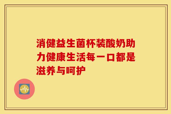 消健益生菌杯装酸奶助力健康生活每一口都是滋养与呵护