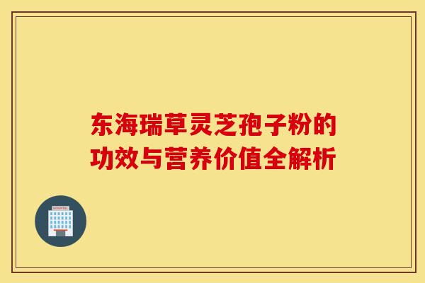 东海瑞草灵芝孢子粉的功效与营养价值全解析