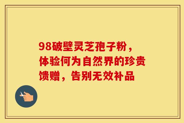 98破壁灵芝孢子粉，体验何为自然界的珍贵馈赠，告别无效补品
