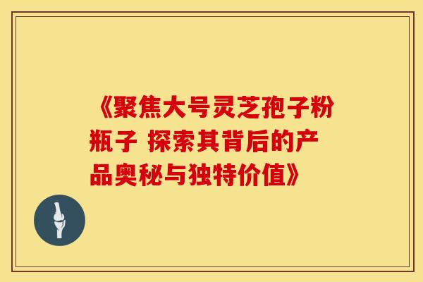 《聚焦大号灵芝孢子粉瓶子 探索其背后的产品奥秘与独特价值》