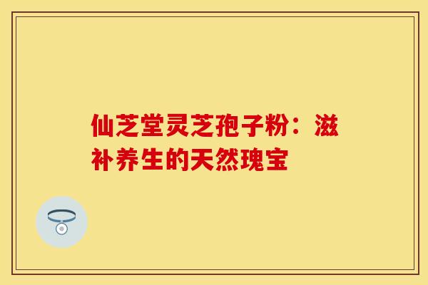 仙芝堂灵芝孢子粉：滋补养生的天然瑰宝