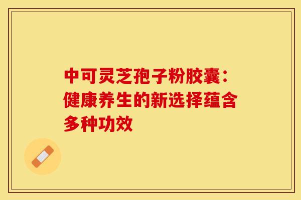 中可灵芝孢子粉胶囊：健康养生的新选择蕴含多种功效