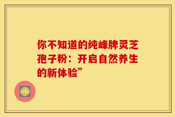 你不知道的纯峰牌灵芝孢子粉：开启自然养生的新体验”