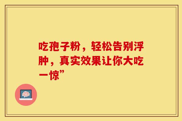吃孢子粉，轻松告别浮肿，真实效果让你大吃一惊”