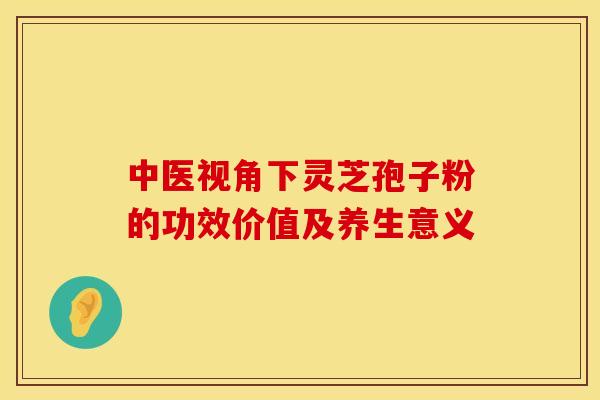 中医视角下灵芝孢子粉的功效价值及养生意义