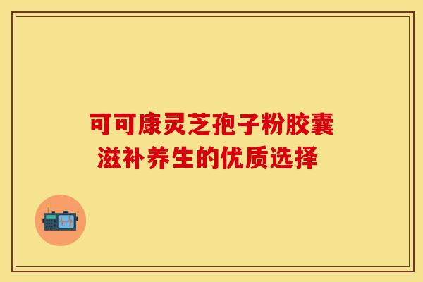 可可康灵芝孢子粉胶囊 滋补养生的优质选择