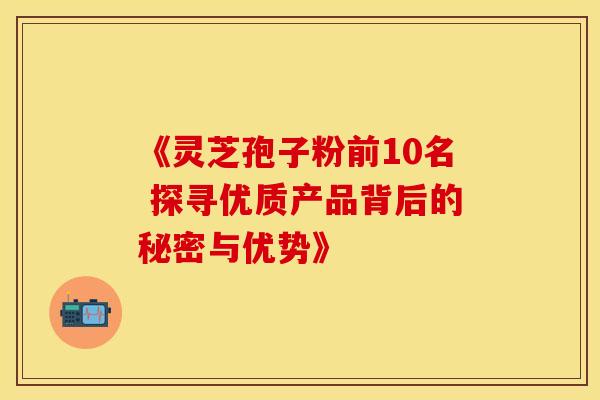 《灵芝孢子粉前10名 探寻优质产品背后的秘密与优势》