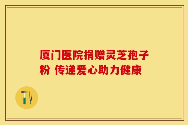 厦门医院捐赠灵芝孢子粉 传递爱心助力健康