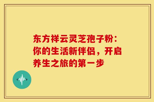 东方祥云灵芝孢子粉：你的生活新伴侣，开启养生之旅的第一步