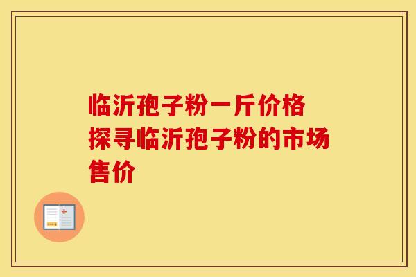 临沂孢子粉一斤价格 探寻临沂孢子粉的市场售价