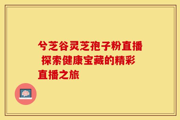 兮芝谷灵芝孢子粉直播 探索健康宝藏的精彩直播之旅 兮芝谷灵芝孢子粉直播 探索健康宝藏的精彩直播之旅