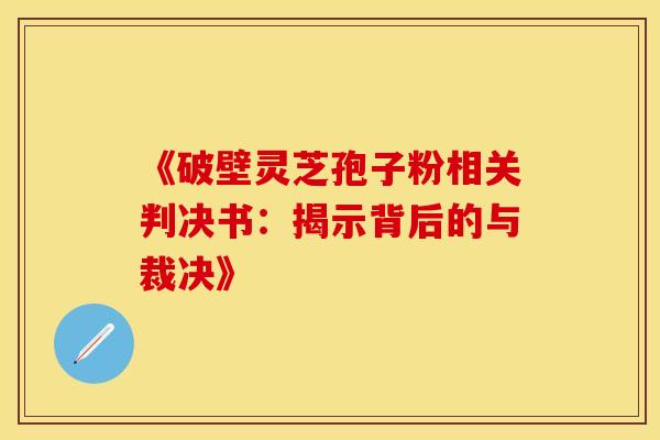 《破壁灵芝孢子粉相关判决书：揭示背后的与裁决》