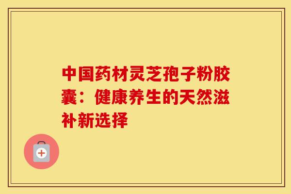 中国药材灵芝孢子粉胶囊：健康养生的天然滋补新选择