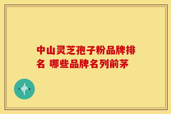 中山灵芝孢子粉品牌排名 哪些品牌名列前茅
