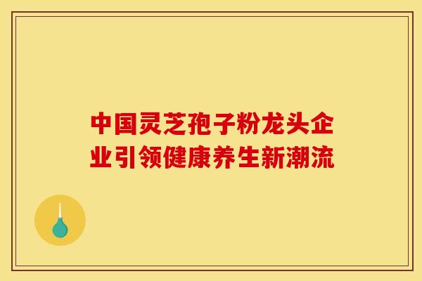 中国灵芝孢子粉龙头企业引领健康养生新潮流