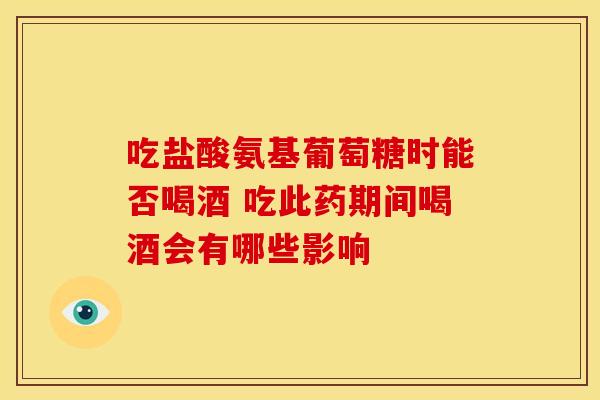 吃盐酸氨基葡萄糖时能否喝酒 吃此药期间喝酒会有哪些影响
