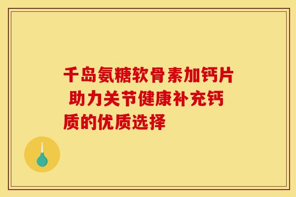 千岛氨糖软骨素加钙片 助力关节健康补充钙质的优质选择