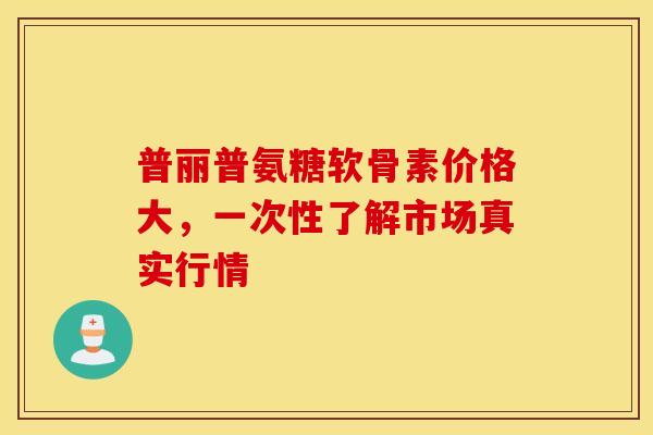 普丽普氨糖软骨素价格大,一次性了解市场真实行情 普丽普氨糖软骨素价格大,一次性了解市场真实行情