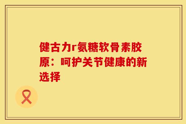 健古力r氨糖软骨素胶原：呵护关节健康的新选择