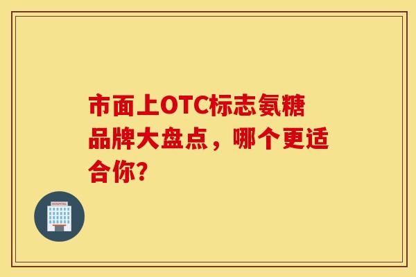 市面上OTC标志氨糖品牌大盘点,哪个更适合你? 市面上OTC标志氨糖品牌大盘点,哪个更适合你?