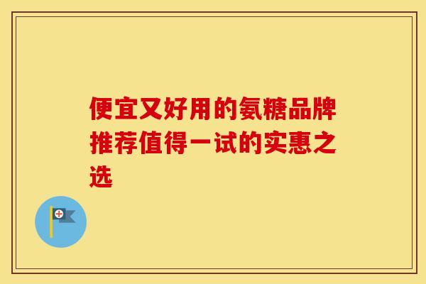 便宜又好用的氨糖品牌推荐值得一试的实惠之选 便宜又好用的氨糖品牌推荐值得一试的实惠之选