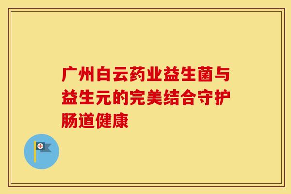 广州白云药业益生菌与益生元的完美结合守护肠道健康