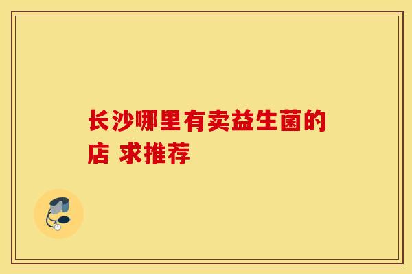 长沙哪里有卖益生菌的店 求推荐 长沙哪里有卖益生菌的店 求推荐