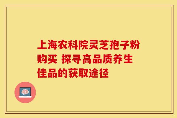 上海农科院灵芝孢子粉购买 探寻高品质养生佳品的获取途径