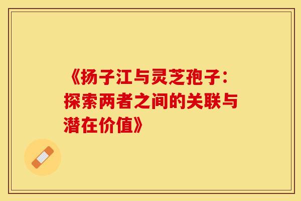 《扬子江与灵芝孢子：探索两者之间的关联与潜在价值》