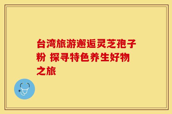 台湾旅游邂逅灵芝孢子粉 探寻特色养生好物之旅