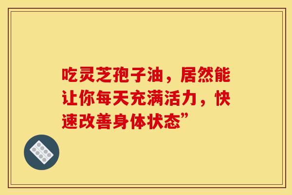 吃灵芝孢子油，居然能让你每天充满活力，快速改善身体状态”