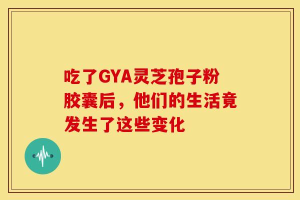 吃了GYA灵芝孢子粉胶囊后，他们的生活竟发生了这些变化