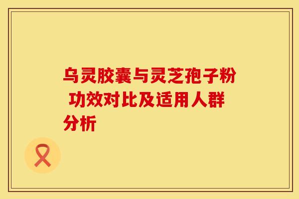 乌灵胶囊与灵芝孢子粉 功效对比及适用人群分析