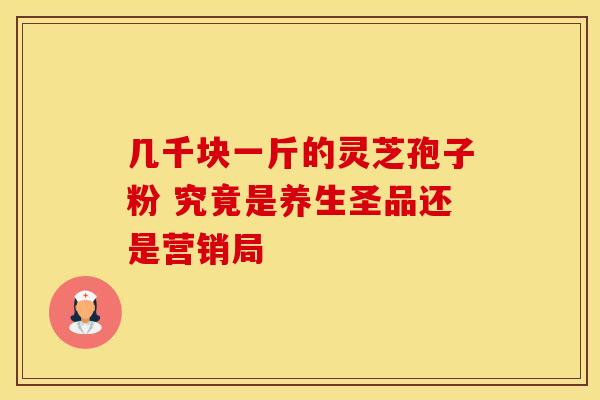 几千块一斤的灵芝孢子粉 究竟是养生圣品还是营销局