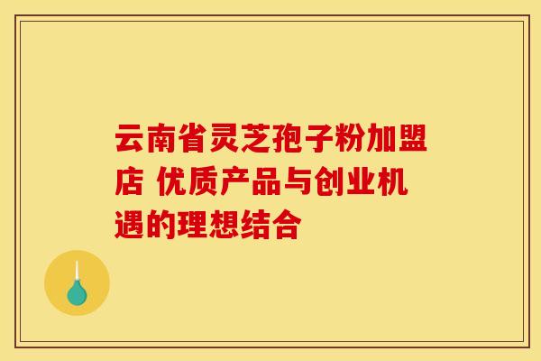 云南省灵芝孢子粉加盟店 优质产品与创业机遇的理想结合
