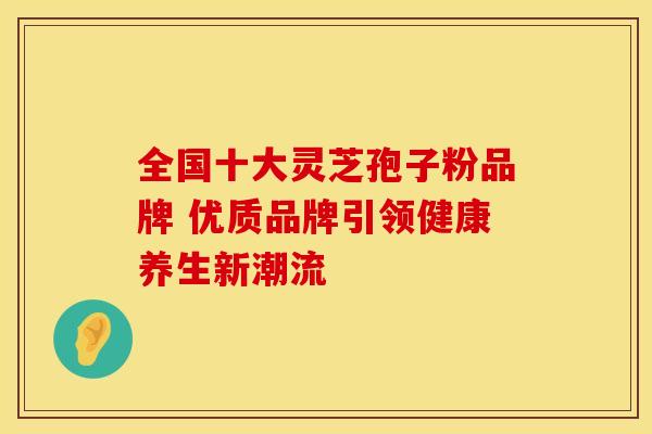 全国十大灵芝孢子粉品牌 优质品牌引领健康养生新潮流